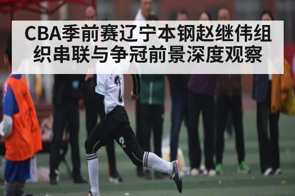 CBA季前赛辽宁本钢赵继伟组织串联与争冠前景深度观察