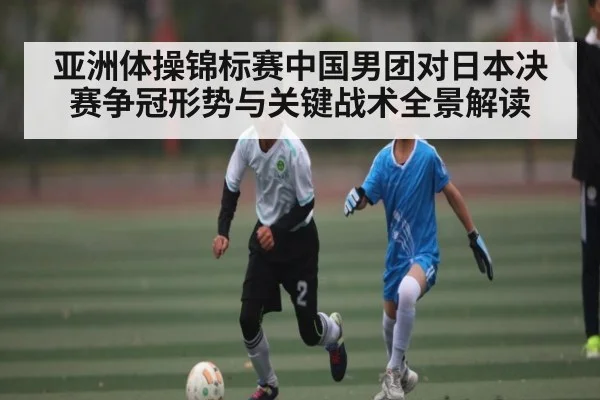 亚洲体操锦标赛中国男团对日本决赛争冠形势与关键战术全景解读